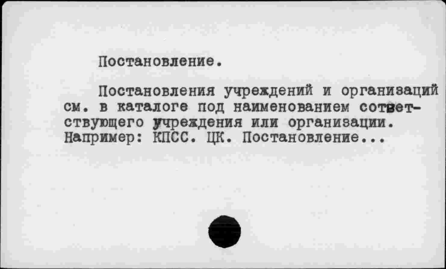 ﻿Постановление.
Постановления учреждений и организаций см. в каталоге под наименованием сответ-ствующего учреждения или организации. Например: КПСС. ЦК. Постановление...